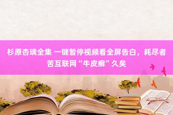 杉原杏璃全集 一键暂停视频看全屏告白，耗尽者苦互联网“牛皮癣”久矣