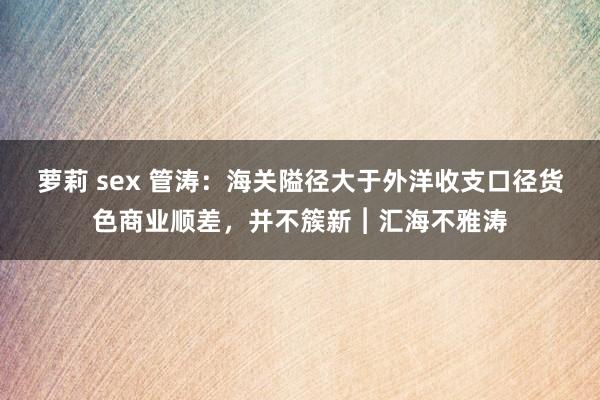 萝莉 sex 管涛：海关隘径大于外洋收支口径货色商业顺差，并不簇新︱汇海不雅涛