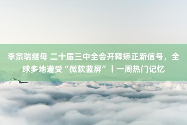 李宗瑞继母 二十届三中全会开释矫正新信号，全球多地遭受“微软蓝屏”丨一周热门记忆