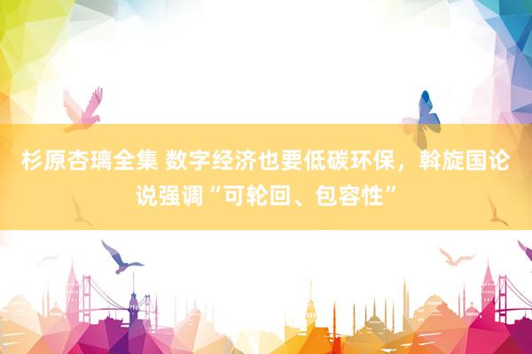 杉原杏璃全集 数字经济也要低碳环保，斡旋国论说强调“可轮回、包容性”