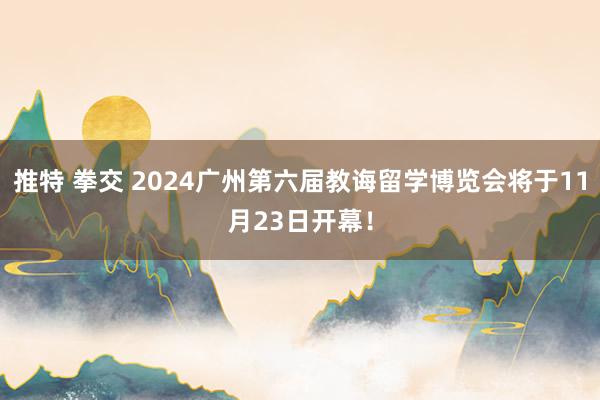 推特 拳交 2024广州第六届教诲留学博览会将于11月23日开幕！