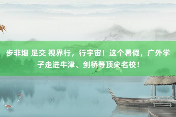 步非烟 足交 视界行，行宇宙！这个暑假，广外学子走进牛津、剑桥等顶尖名校！