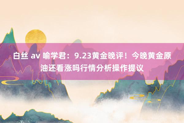 白丝 av 喻学君：9.23黄金晚评！今晚黄金原油还看涨吗行情分析操作提议