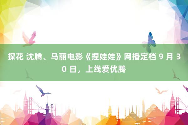 探花 沈腾、马丽电影《捏娃娃》网播定档 9 月 30 日，上线爱优腾