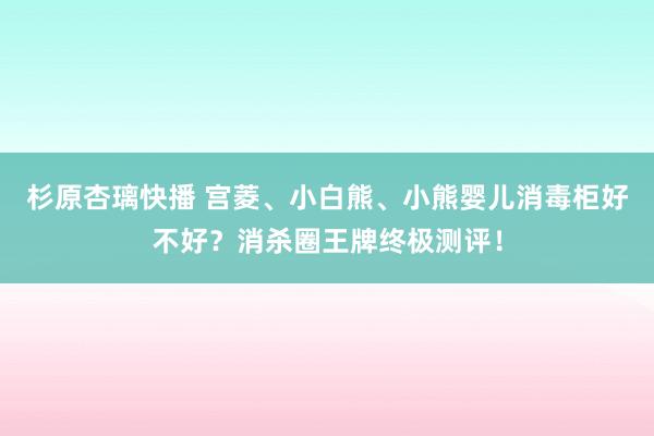 杉原杏璃快播 宫菱、小白熊、小熊婴儿消毒柜好不好？消杀圈王牌终极测评！