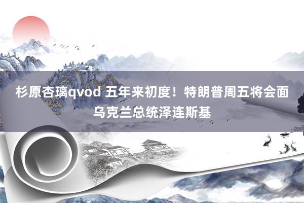 杉原杏璃qvod 五年来初度！特朗普周五将会面乌克兰总统泽连斯基