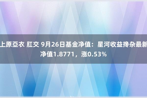 上原亞衣 肛交 9月26日基金净值：星河收益搀杂最新净值1.8771，涨0.53%