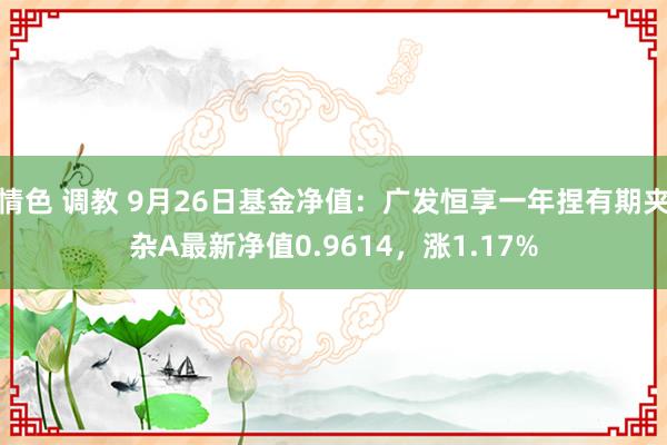 情色 调教 9月26日基金净值：广发恒享一年捏有期夹杂A最新净值0.9614，涨1.17%