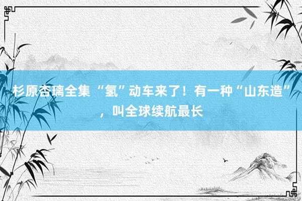 杉原杏璃全集 “氢”动车来了！有一种“山东造”，叫全球续航最长