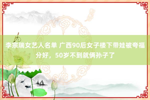 李宗瑞女艺人名单 广西90后女子楼下带娃被夸福分好，50岁不到就俩孙子了