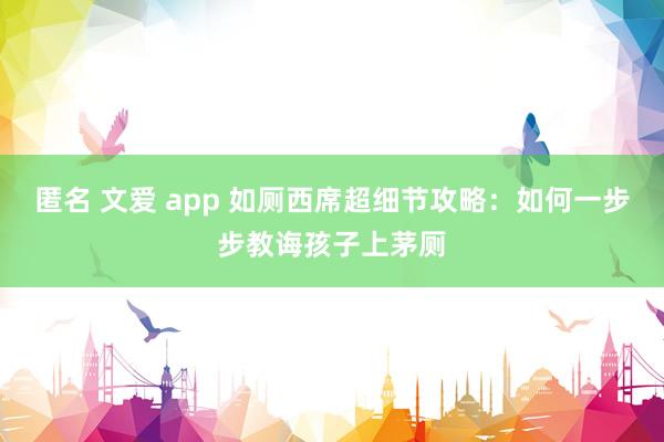 匿名 文爱 app 如厕西席超细节攻略：如何一步步教诲孩子上茅厕