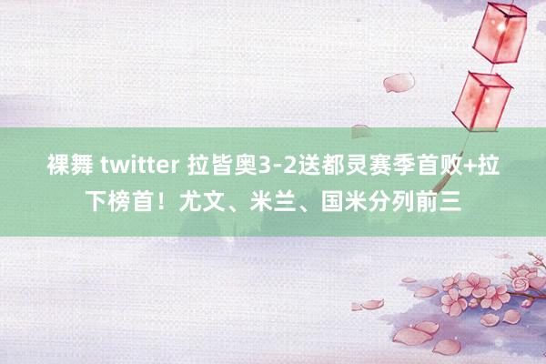 裸舞 twitter 拉皆奥3-2送都灵赛季首败+拉下榜首！尤文、米兰、国米分列前三