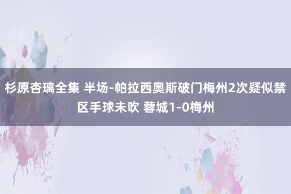 杉原杏璃全集 半场-帕拉西奥斯破门梅州2次疑似禁区手球未吹 蓉城1-0梅州