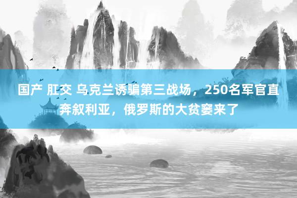 国产 肛交 乌克兰诱骗第三战场，250名军官直奔叙利亚，俄罗斯的大贫窭来了