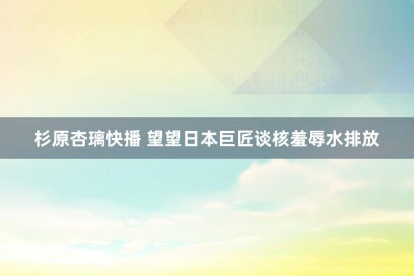 杉原杏璃快播 望望日本巨匠谈核羞辱水排放