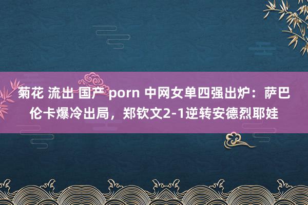 菊花 流出 国产 porn 中网女单四强出炉：萨巴伦卡爆冷出局，郑钦文2-1逆转安德烈耶娃