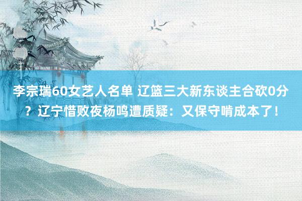 李宗瑞60女艺人名单 辽篮三大新东谈主合砍0分？辽宁惜败夜杨鸣遭质疑：又保守啃成本了！