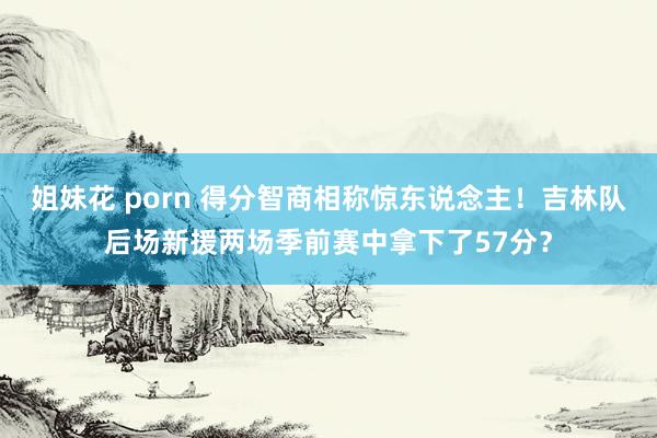 姐妹花 porn 得分智商相称惊东说念主！吉林队后场新援两场季前赛中拿下了57分？