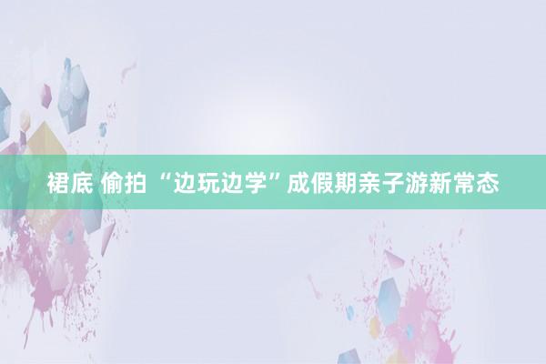 裙底 偷拍 “边玩边学”成假期亲子游新常态