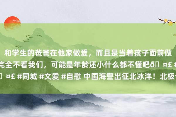 和学生的爸爸在他家做爱，而且是当着孩子面前做爱，太刺激了，孩子完全不看我们，可能是年龄还小什么都不懂吧🤣 #同城 #文爱 #自慰 中国海警出征北冰洋！北极会“自古以来”吗？