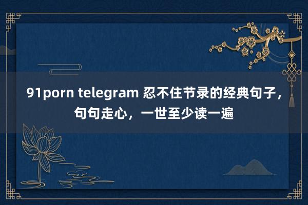 91porn telegram 忍不住节录的经典句子，句句走心，一世至少读一遍