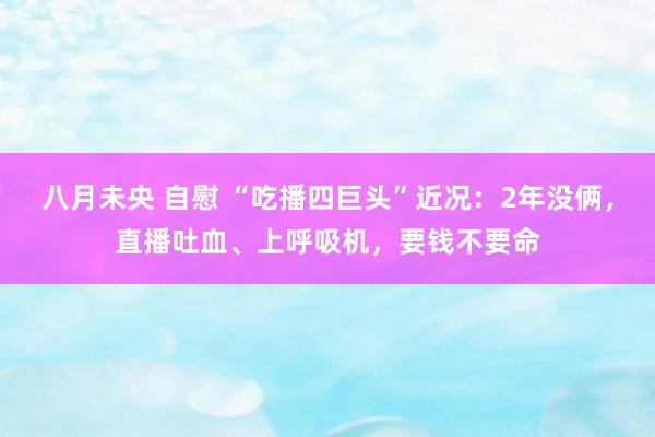 八月未央 自慰 “吃播四巨头”近况：2年没俩，直播吐血、上呼吸机，要钱不要命