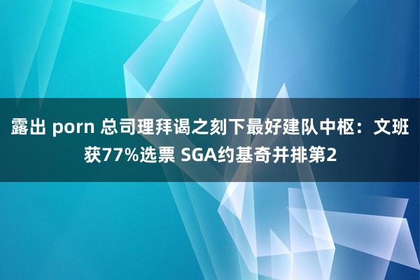 露出 porn 总司理拜谒之刻下最好建队中枢：文班获77%选票 SGA约基奇并排第2