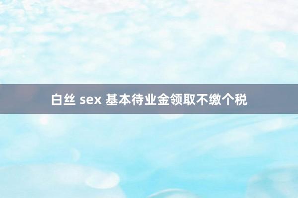 白丝 sex 基本待业金领取不缴个税