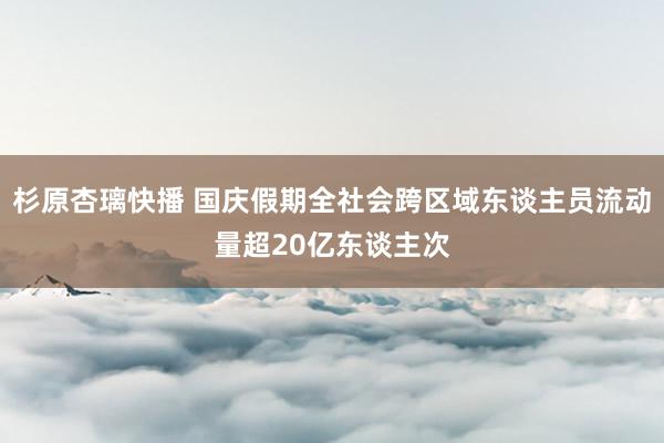 杉原杏璃快播 国庆假期全社会跨区域东谈主员流动量超20亿东谈主次