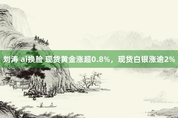 刘涛 ai换脸 现货黄金涨超0.8%，现货白银涨逾2%