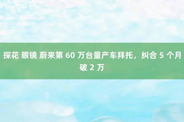 探花 眼镜 蔚来第 60 万台量产车拜托，纠合 5 个月破 2 万