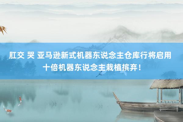 肛交 哭 亚马逊新式机器东说念主仓库行将启用 十倍机器东说念主栽植摈弃！