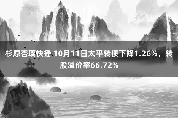 杉原杏璃快播 10月11日太平转债下降1.26%，转股溢价率66.72%