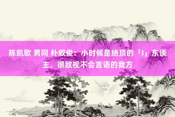 陈凯歌 男同 朴叙俊：小时候是绝顶的「I」东谈主，很敌视不会言语的我方