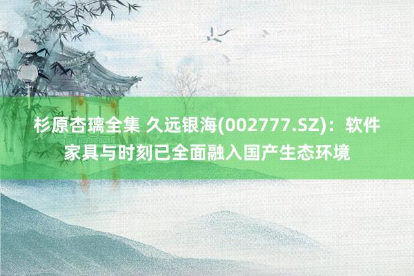 杉原杏璃全集 久远银海(002777.SZ)：软件家具与时刻已全面融入国产生态环境