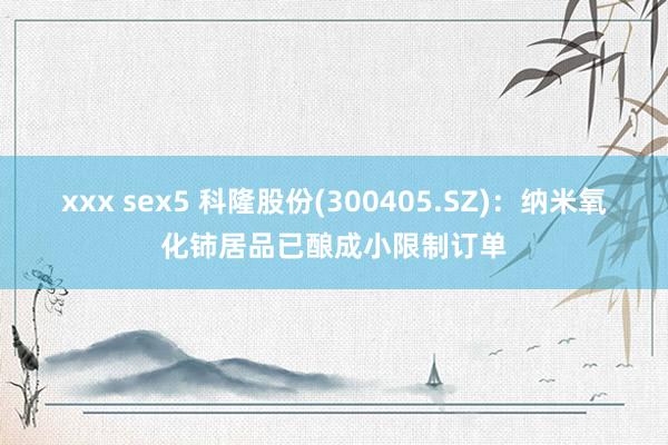 xxx sex5 科隆股份(300405.SZ)：纳米氧化铈居品已酿成小限制订单