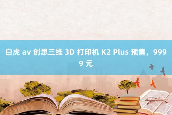 白虎 av 创思三维 3D 打印机 K2 Plus 预售，9999 元