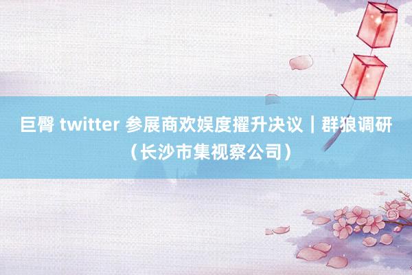 巨臀 twitter 参展商欢娱度擢升决议｜群狼调研（长沙市集视察公司）