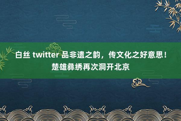 白丝 twitter 品非遗之韵，传文化之好意思！楚雄彝绣再次洞开北京