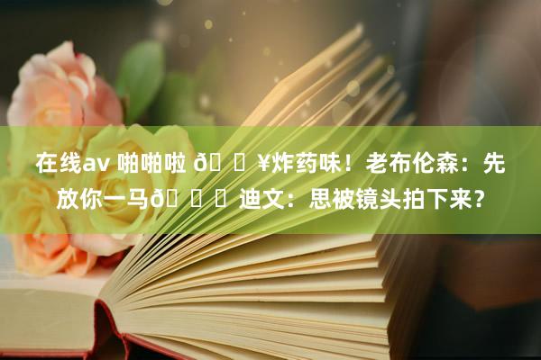 在线av 啪啪啦 💥炸药味！老布伦森：先放你一马🙊迪文：思被镜头拍下来？