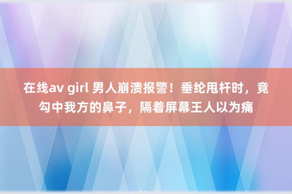 在线av girl 男人崩溃报警！垂纶甩杆时，竟勾中我方的鼻子，隔着屏幕王人以为痛