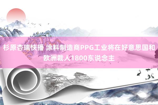 杉原杏璃快播 涂料制造商PPG工业将在好意思国和欧洲裁人1800东说念主