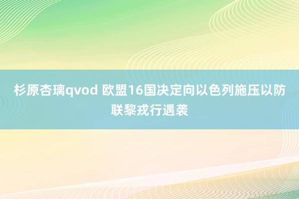 杉原杏璃qvod 欧盟16国决定向以色列施压以防联黎戎行遇袭