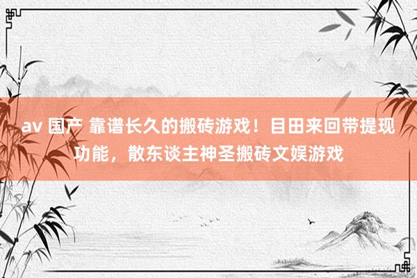 av 国产 靠谱长久的搬砖游戏！目田来回带提现功能，散东谈主神圣搬砖文娱游戏