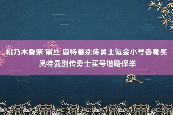 桃乃木香奈 黑丝 奥特曼别传勇士氪金小号去哪买 奥特曼别传勇士买号道路保举