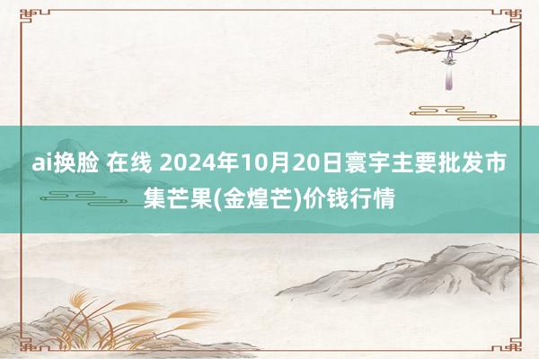 ai换脸 在线 2024年10月20日寰宇主要批发市集芒果(金煌芒)价钱行情