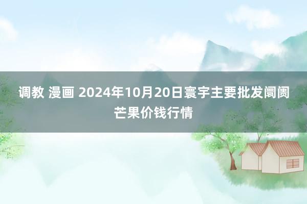 调教 漫画 2024年10月20日寰宇主要批发阛阓芒果价钱行情