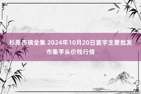 杉原杏璃全集 2024年10月20日寰宇主要批发市集芋头价钱行情