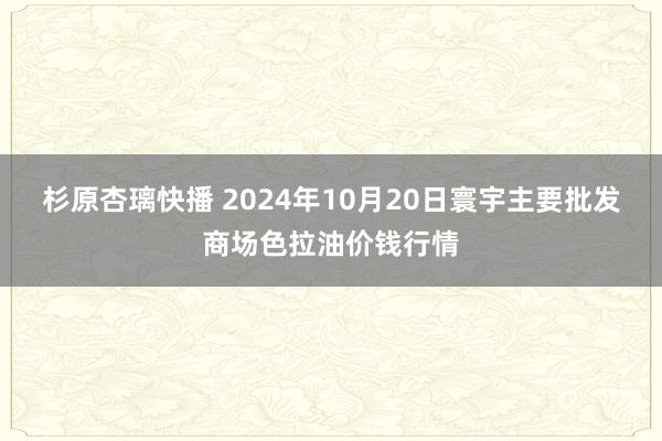 杉原杏璃快播 2024年10月20日寰宇主要批发商场色拉油价钱行情