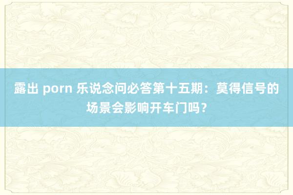 露出 porn 乐说念问必答第十五期：莫得信号的场景会影响开车门吗？